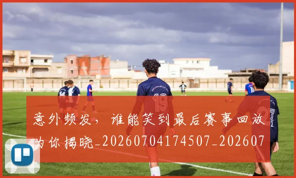 意外频发,谁能笑到最后赛事回放为你揭晓_20260704174507_20260724074336