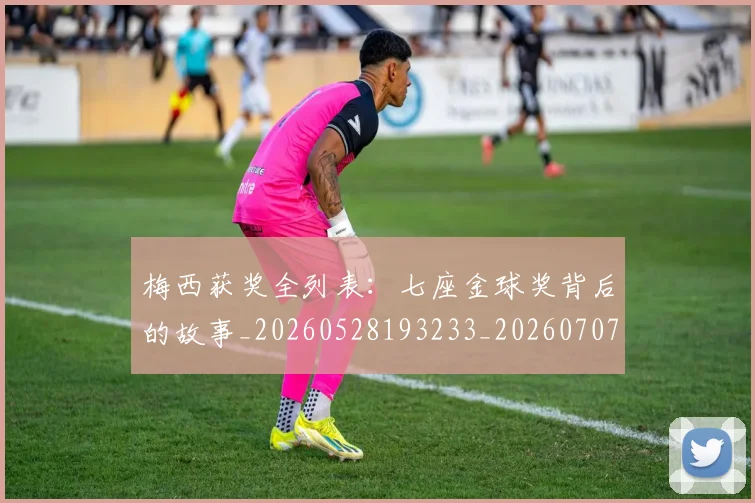 梅西获奖全列表:七座金球奖背后的故事_20260528193233_20260707145234