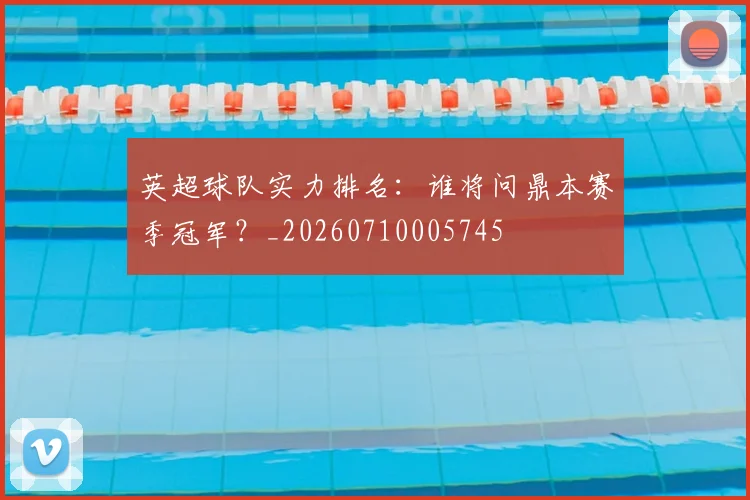 英超球队实力排名：谁将问鼎本赛季冠军？_20260710005745