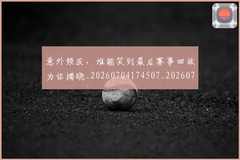 意外频发,谁能笑到最后赛事回放为你揭晓_20260704174507_20260724074336