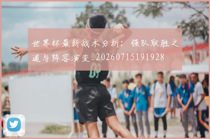 世界杯最新战术分析：强队取胜之道与阵容演变_20260715191928