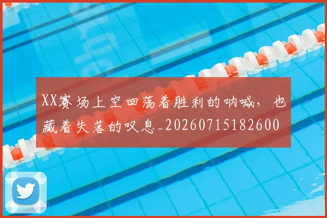 XX赛场上空回荡着胜利的呐喊,也藏着失落的叹息_20260715182600