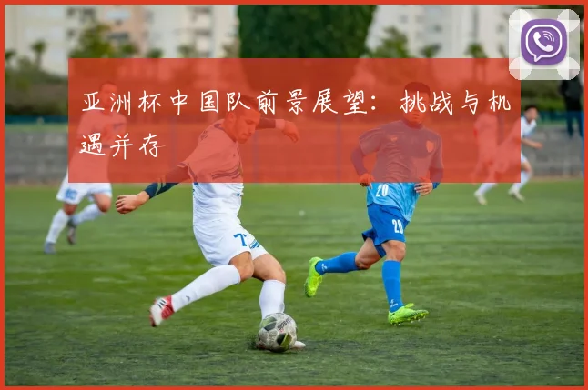 亚洲杯中国队前景展望:挑战与机遇并存