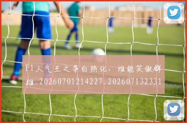 F1人气王之争白热化，谁能笑傲群雄_20260701214227_20260713233158