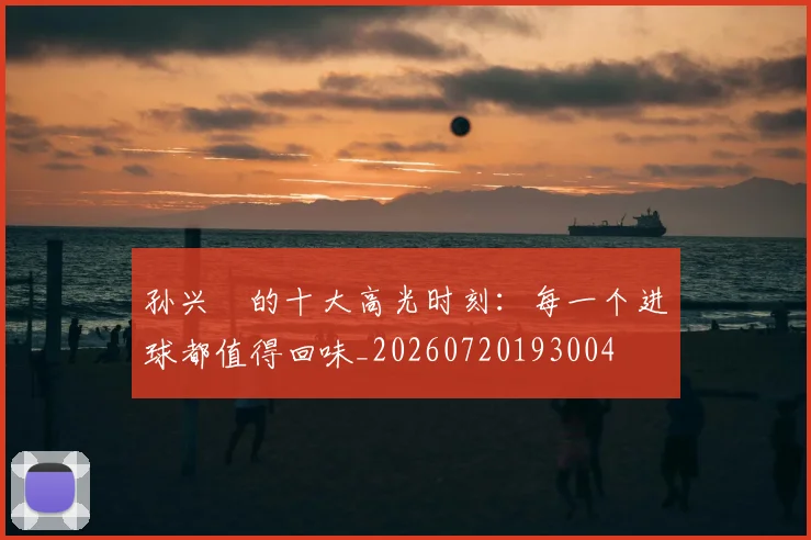 孙兴慜的十大高光时刻：每一个进球都值得回味_20260720193004