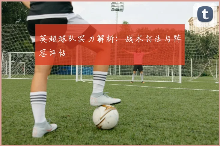 英超球队实力解析:战术打法与阵容评估