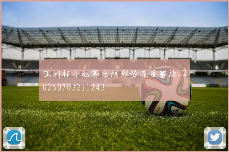 亚洲杯小组赛出线形势深度解读_20260703211243