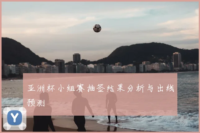 亚洲杯小组赛抽签结果分析与出线预测