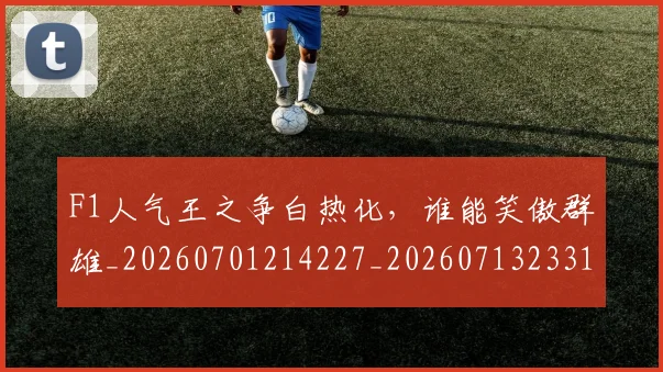 F1人气王之争白热化，谁能笑傲群雄_20260701214227_20260713233158